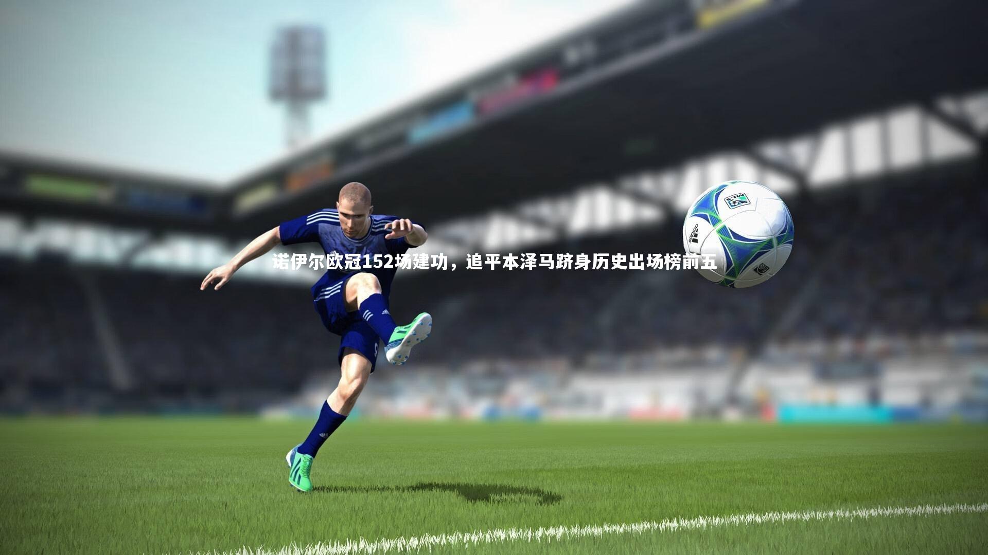诺伊尔欧冠152场建功，追平本泽马跻身历史出场榜前五